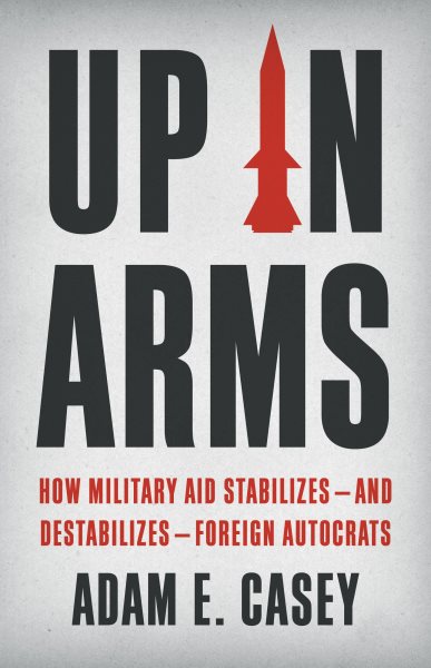 Cover art for Up in arms : how military aid stabilizes--and destabilizes--foreign autocrats / Adam E. Casey.